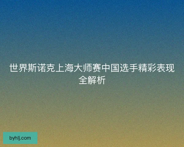 世界斯诺克上海大师赛中国选手精彩表现全解析