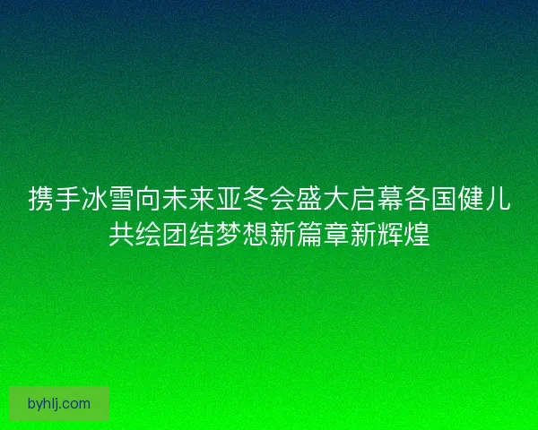 携手冰雪向未来亚冬会盛大启幕各国健儿共绘团结梦想新篇章新辉煌