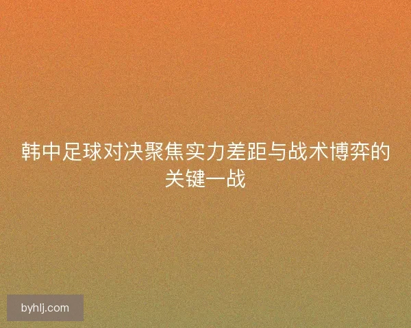 韩中足球对决聚焦实力差距与战术博弈的关键一战