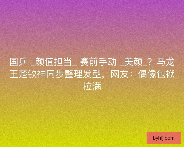国乒 _颜值担当_ 赛前手动 _美颜_？马龙王楚钦神同步整理发型，网友：偶像包袱拉满