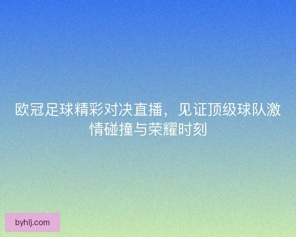 欧冠足球精彩对决直播，见证顶级球队激情碰撞与荣耀时刻