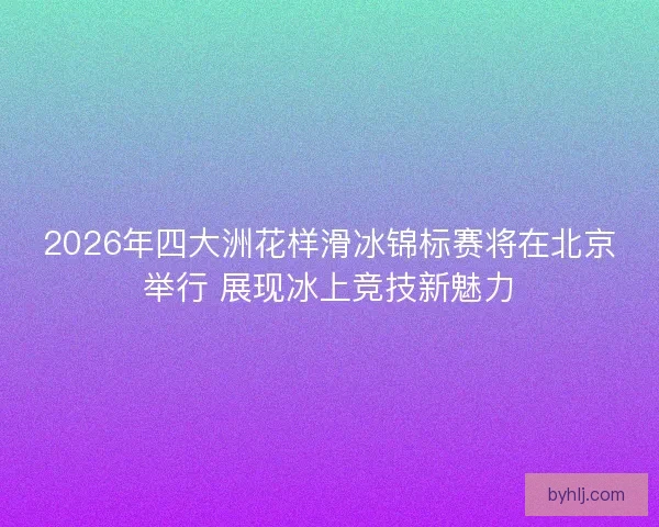2026年四大洲花样滑冰锦标赛将在北京举行 展现冰上竞技新魅力