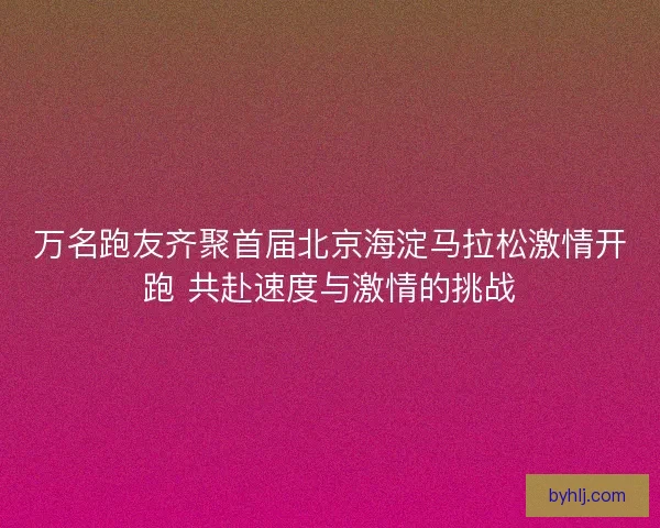 万名跑友齐聚首届北京海淀马拉松激情开跑 共赴速度与激情的挑战