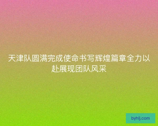 天津队圆满完成使命书写辉煌篇章全力以赴展现团队风采
