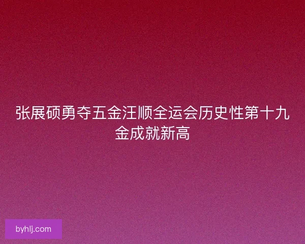 张展硕勇夺五金汪顺全运会历史性第十九金成就新高