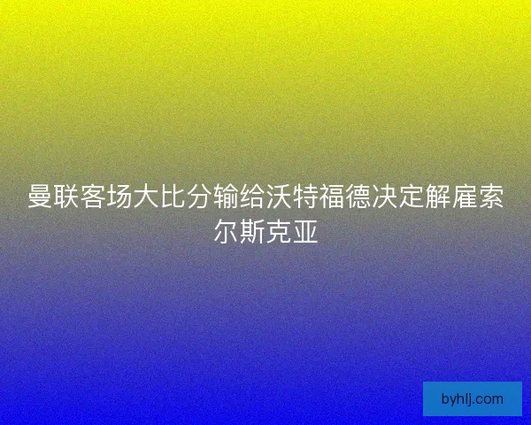 曼联客场大比分输给沃特福德决定解雇索尔斯克亚
