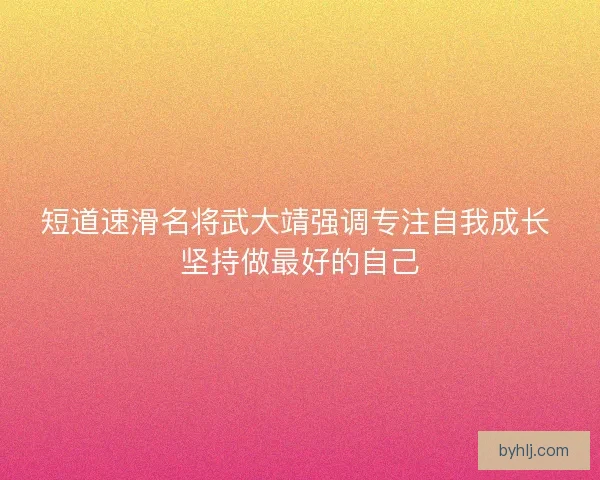 短道速滑名将武大靖强调专注自我成长 坚持做最好的自己