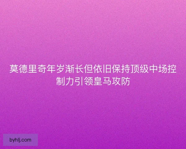 莫德里奇年岁渐长但依旧保持顶级中场控制力引领皇马攻防