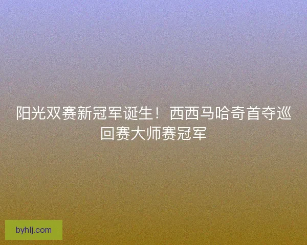 阳光双赛新冠军诞生！西西马哈奇首夺巡回赛大师赛冠军