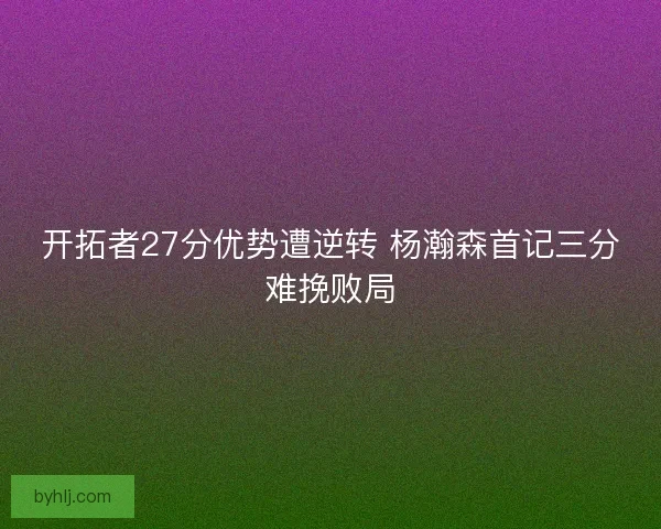 开拓者27分优势遭逆转 杨瀚森首记三分难挽败局