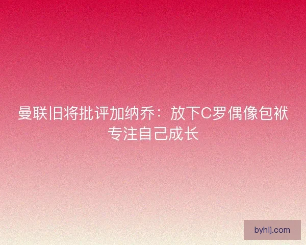 曼联旧将批评加纳乔：放下C罗偶像包袱专注自己成长