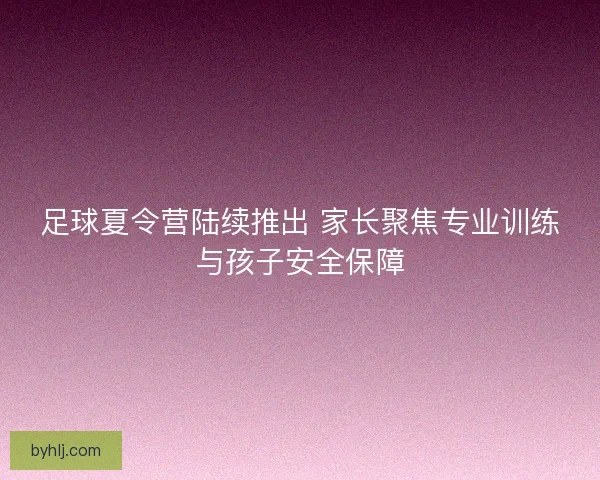 足球夏令营陆续推出 家长聚焦专业训练与孩子安全保障 足球夏令营陆续推出 家长聚焦专业训练与孩子安全保障
