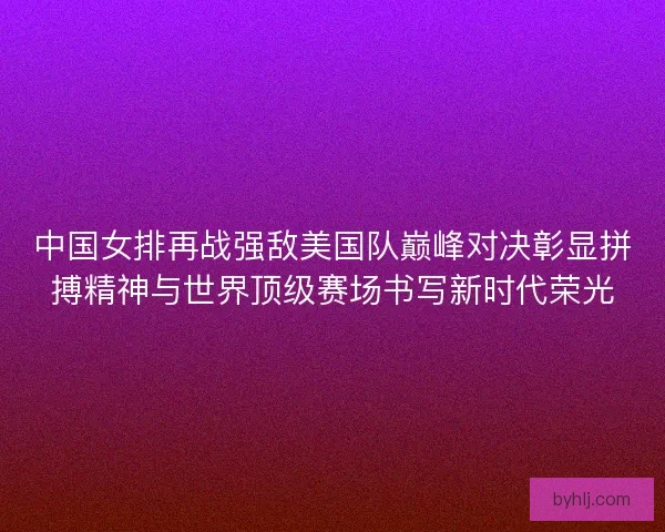中国女排再战强敌美国队巅峰对决彰显拼搏精神与世界顶级赛场书写新时代荣光