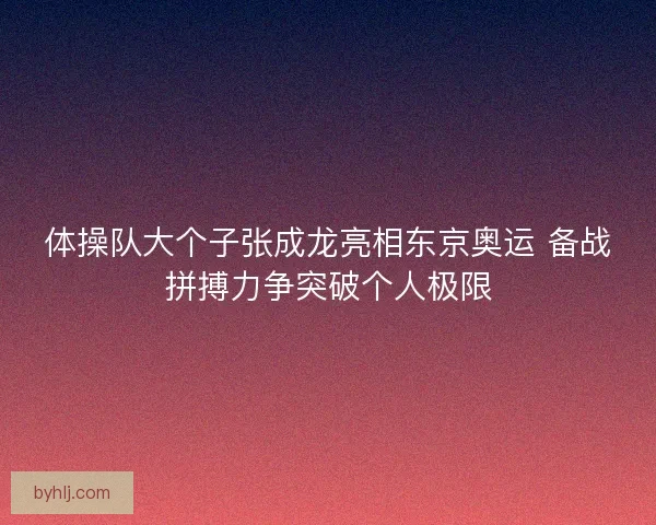 体操队大个子张成龙亮相东京奥运 备战拼搏力争突破个人极限