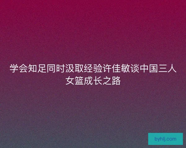 学会知足同时汲取经验许佳敏谈中国三人女篮成长之路