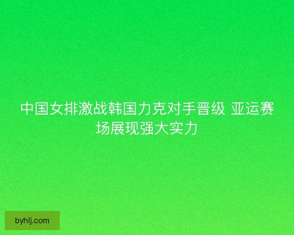中国女排激战韩国力克对手晋级 亚运赛场展现强大实力