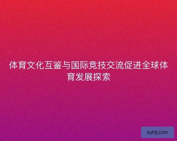 体育文化互鉴与国际竞技交流促进全球体育发展探索