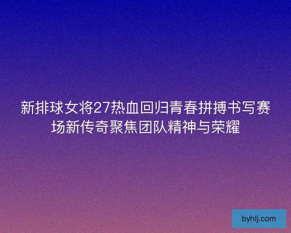 新排球女将27热血回归青春拼搏书写赛场新传奇聚焦团队精神与荣耀