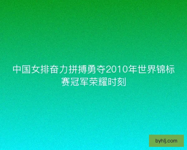 中国女排奋力拼搏勇夺2010年世界锦标赛冠军荣耀时刻