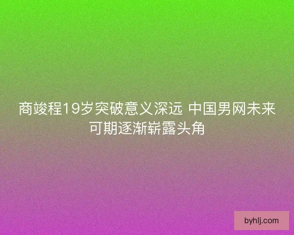 商竣程19岁突破意义深远 中国男网未来可期逐渐崭露头角
