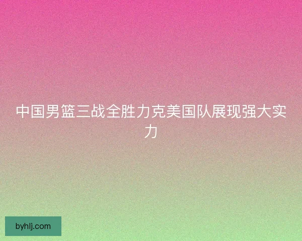 中国男篮三战全胜力克美国队展现强大实力